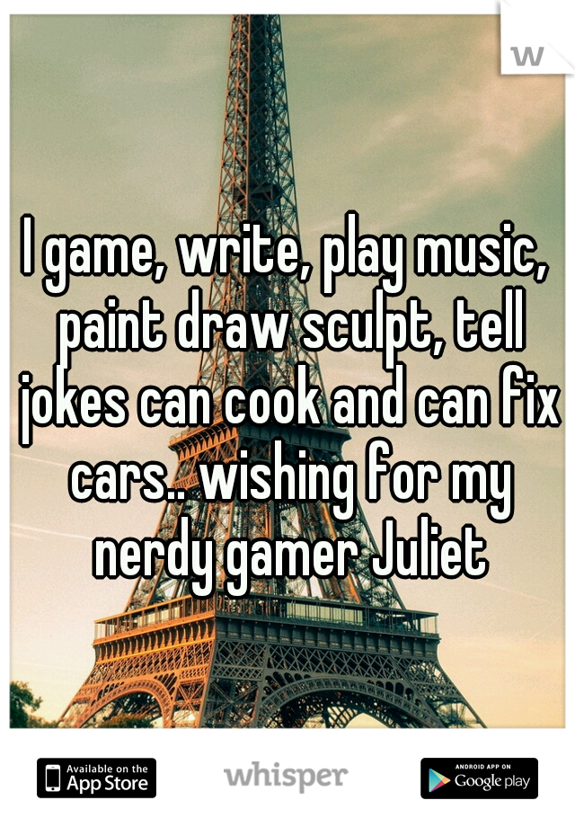 I game, write, play music, paint draw sculpt, tell jokes can cook and can fix cars.. wishing for my nerdy gamer Juliet