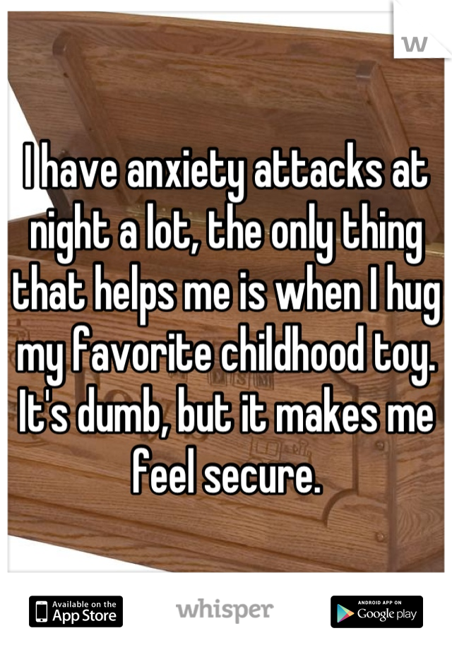 I have anxiety attacks at night a lot, the only thing that helps me is when I hug my favorite childhood toy. It's dumb, but it makes me feel secure.