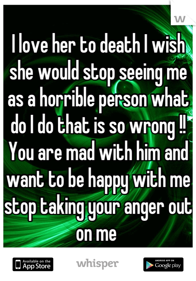 I love her to death I wish she would stop seeing me as a horrible person what do I do that is so wrong !! You are mad with him and want to be happy with me stop taking your anger out on me 