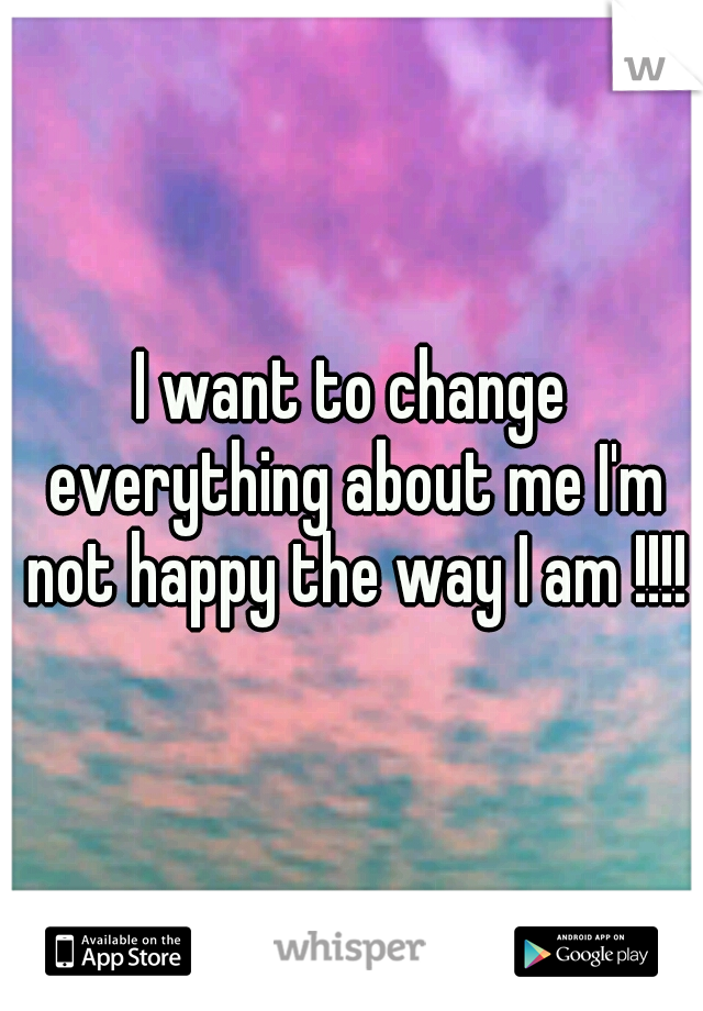 I want to change everything about me I'm not happy the way I am !!!!