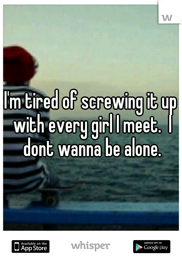 I'm tired of screwing it up with every girl I meet.  I dont wanna be alone.