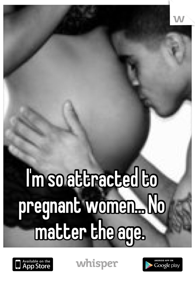 I'm so attracted to pregnant women... No matter the age. 