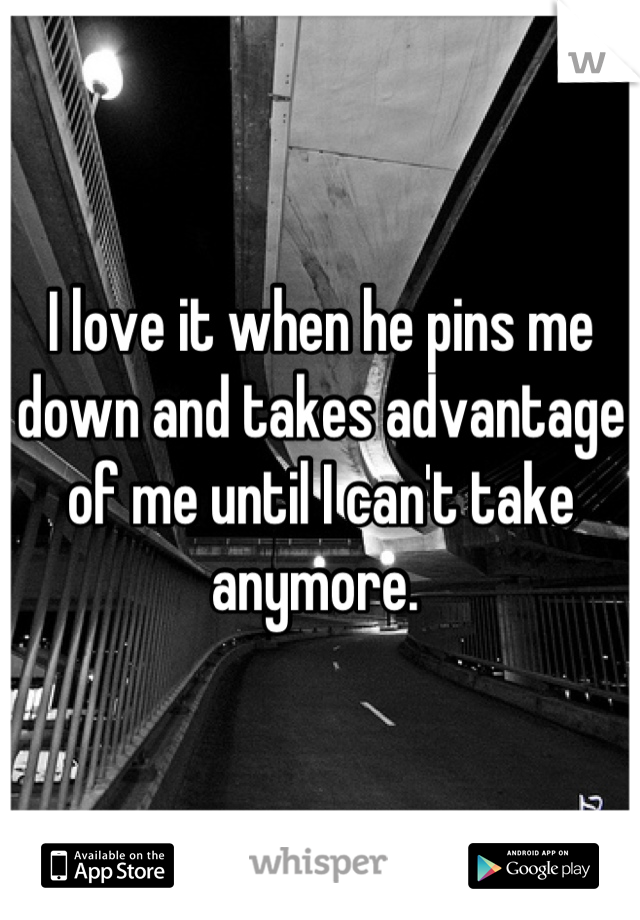 I love it when he pins me down and takes advantage of me until I can't take anymore. 