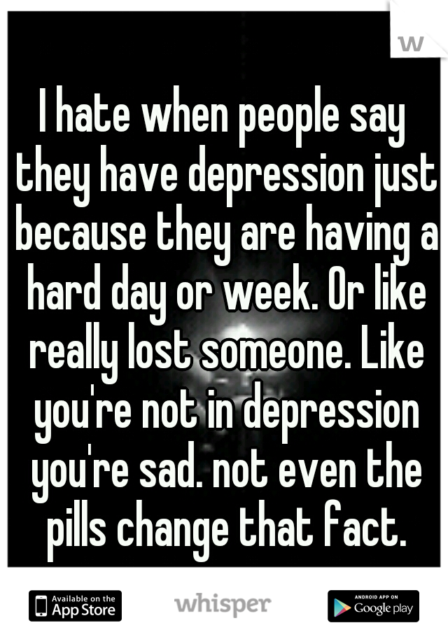 I hate when people say they have depression just because they are having a hard day or week. Or like really lost someone. Like you're not in depression you're sad. not even the pills change that fact.