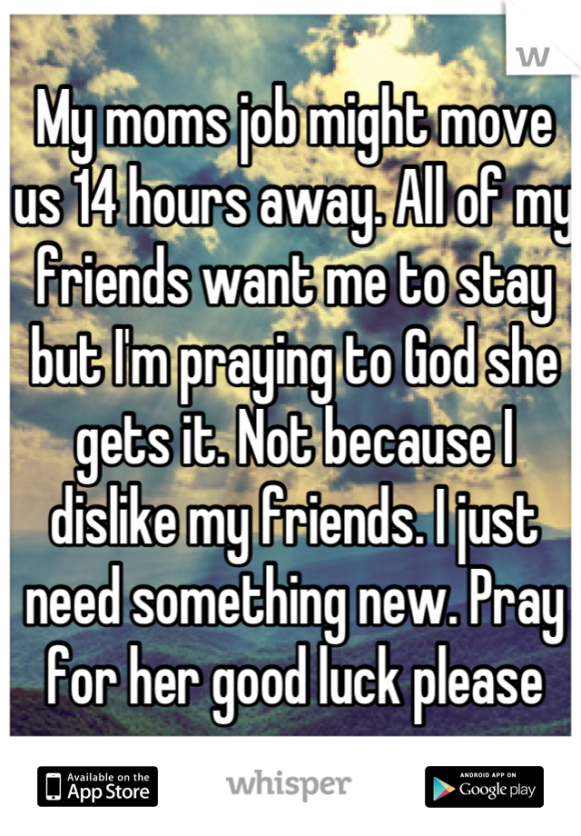 My moms job might move us 14 hours away. All of my friends want me to stay but I'm praying to God she gets it. Not because I dislike my friends. I just need something new. Pray for her good luck please