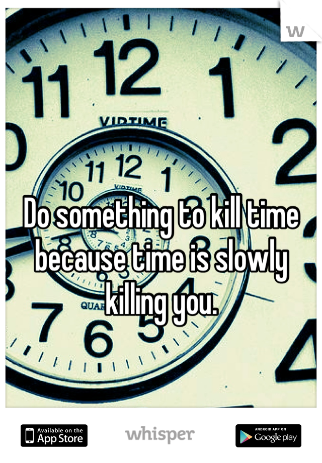 Do something to kill time because time is slowly killing you.