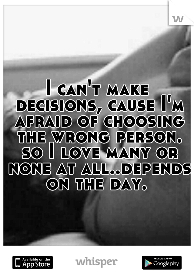 I can't make decisions, cause I'm afraid of choosing the wrong person. so I love many or none at all..depends on the day. 
