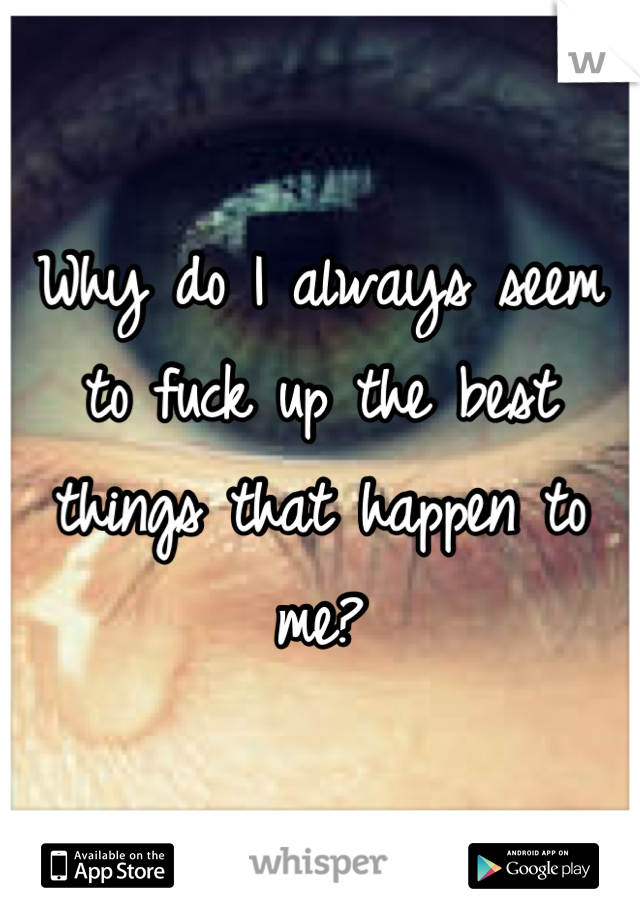Why do I always seem to fuck up the best things that happen to me?