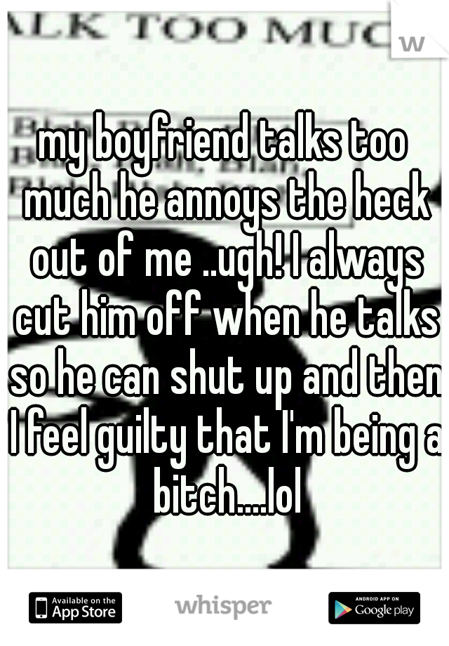 my boyfriend talks too much he annoys the heck out of me ..ugh! I always cut him off when he talks so he can shut up and then I feel guilty that I'm being a bitch....lol