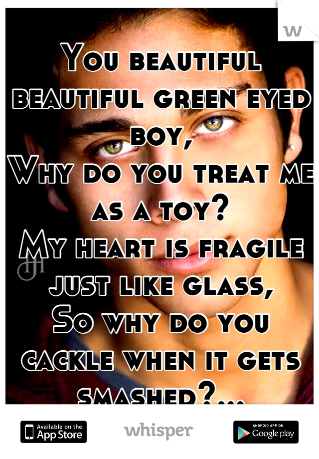 You beautiful beautiful green eyed boy,
Why do you treat me as a toy?
My heart is fragile just like glass,
So why do you cackle when it gets smashed?...