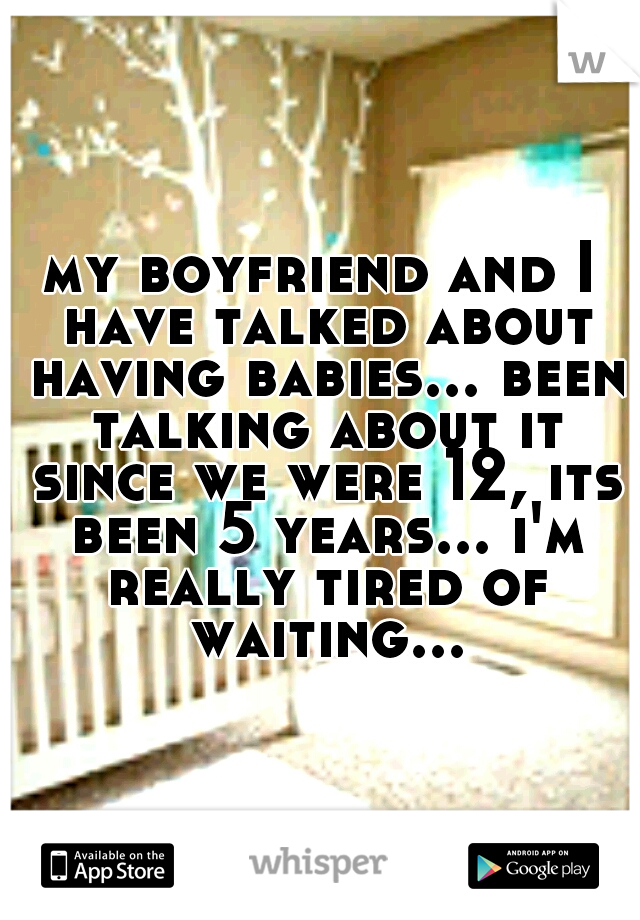 my boyfriend and I have talked about having babies... been talking about it since we were 12, its been 5 years... i'm really tired of waiting...
