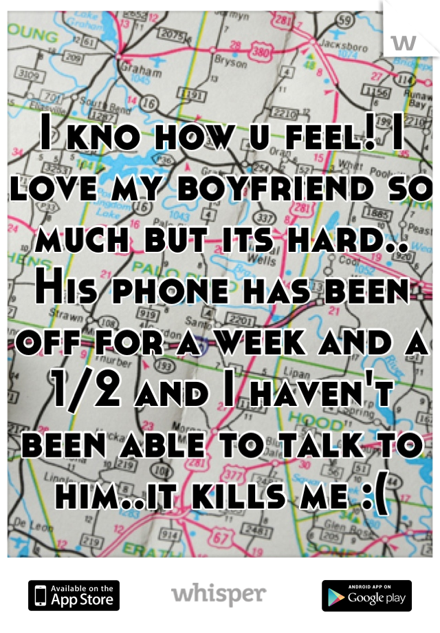 I kno how u feel! I love my boyfriend so much but its hard.. His phone has been off for a week and a 1/2 and I haven't been able to talk to him..it kills me :(