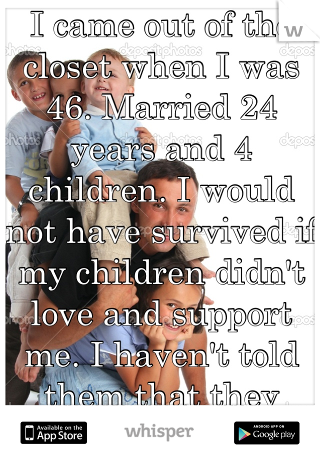 I came out of the closet when I was 46. Married 24 years and 4 children. I would not have survived if my children didn't love and support me. I haven't told them that they saved my life. 