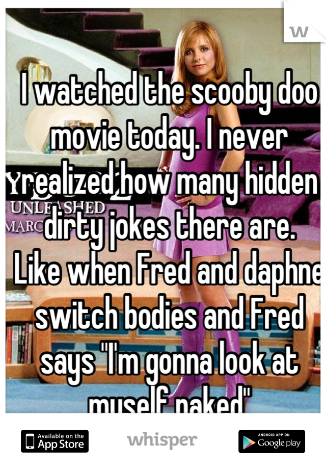 I watched the scooby doo movie today. I never realized how many hidden dirty jokes there are.
Like when Fred and daphne switch bodies and Fred says "I'm gonna look at myself naked"
I almost died!