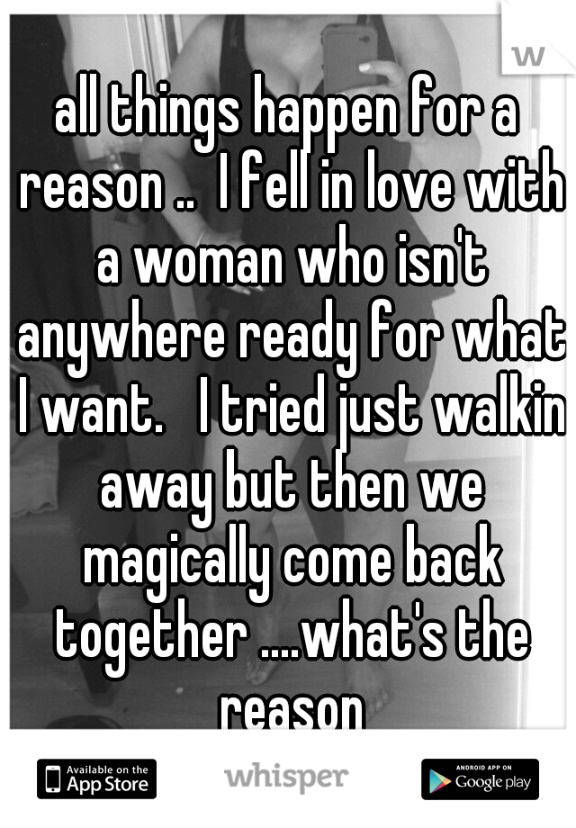 all things happen for a reason ..  I fell in love with a woman who isn't anywhere ready for what I want.   I tried just walkin away but then we magically come back together ....what's the reason
