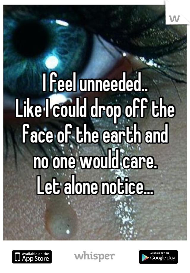 I feel unneeded..
Like I could drop off the 
face of the earth and 
no one would care.
Let alone notice...