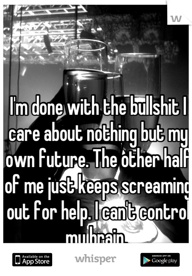 I'm done with the bullshit I care about nothing but my own future. The other half of me just keeps screaming out for help. I can't control my brain. 
