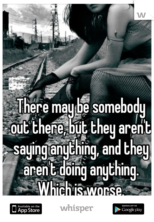 There may be somebody out there, but they aren't saying anything, and they aren't doing anything. Which is worse.
