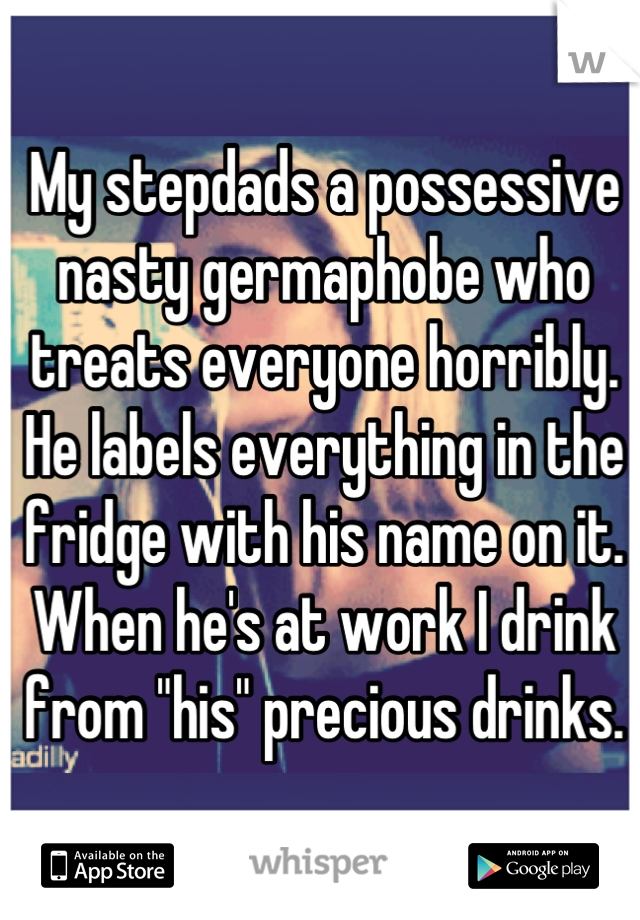 My stepdads a possessive nasty germaphobe who treats everyone horribly. He labels everything in the fridge with his name on it. When he's at work I drink from "his" precious drinks.
