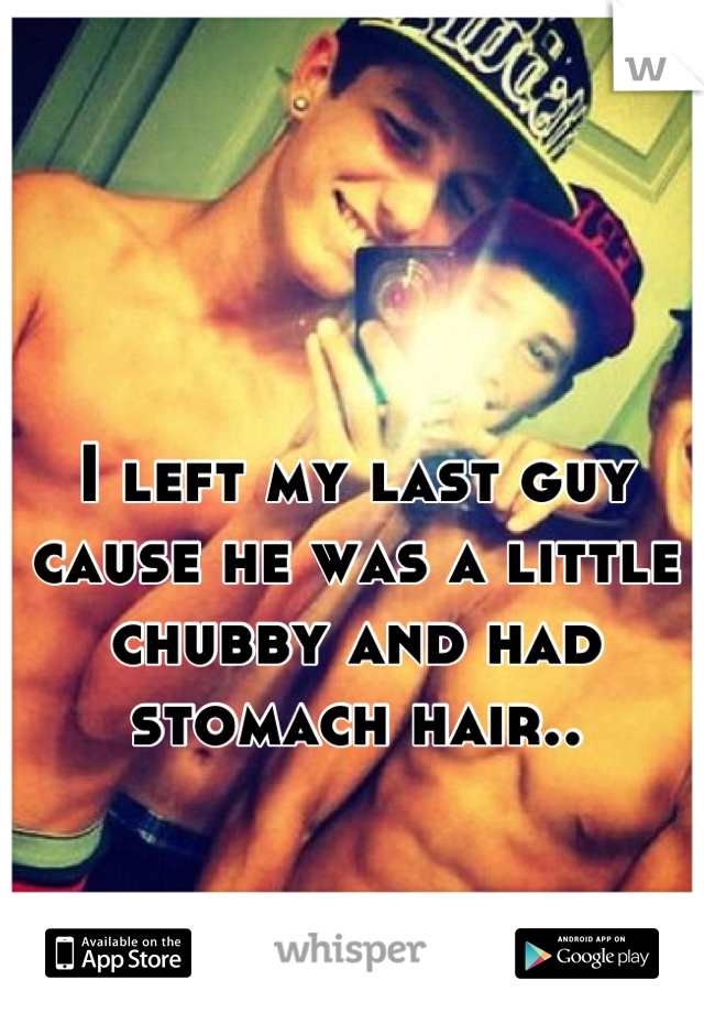 I left my last guy cause he was a little chubby and had stomach hair..