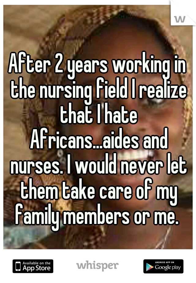 After 2 years working in the nursing field I realize that I hate Africans...aides and nurses. I would never let them take care of my family members or me. 