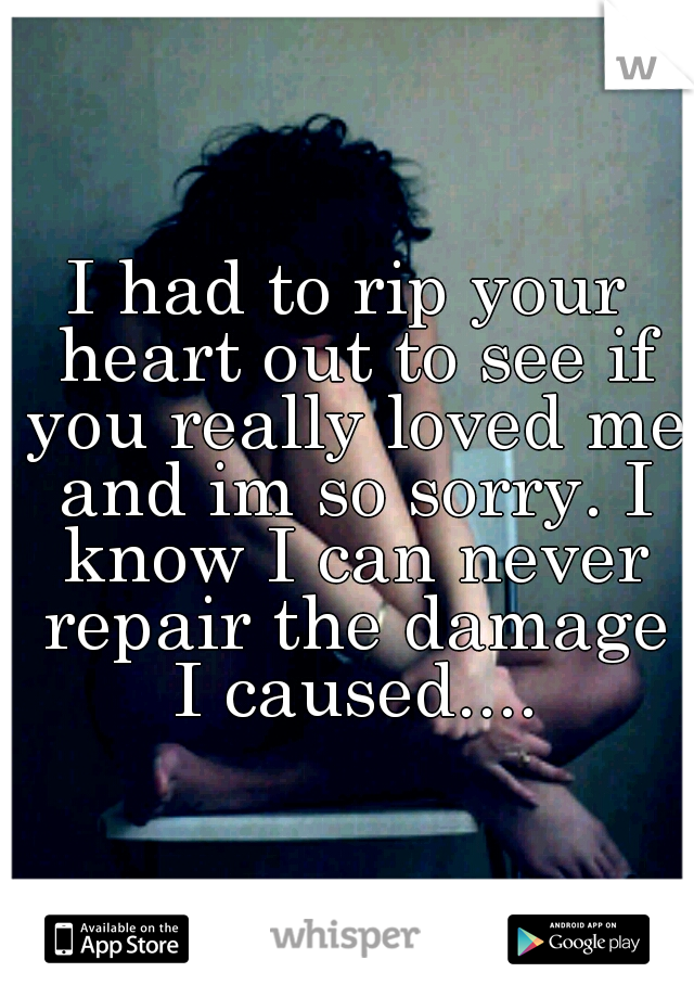 I had to rip your heart out to see if you really loved me and im so sorry. I know I can never repair the damage I caused....