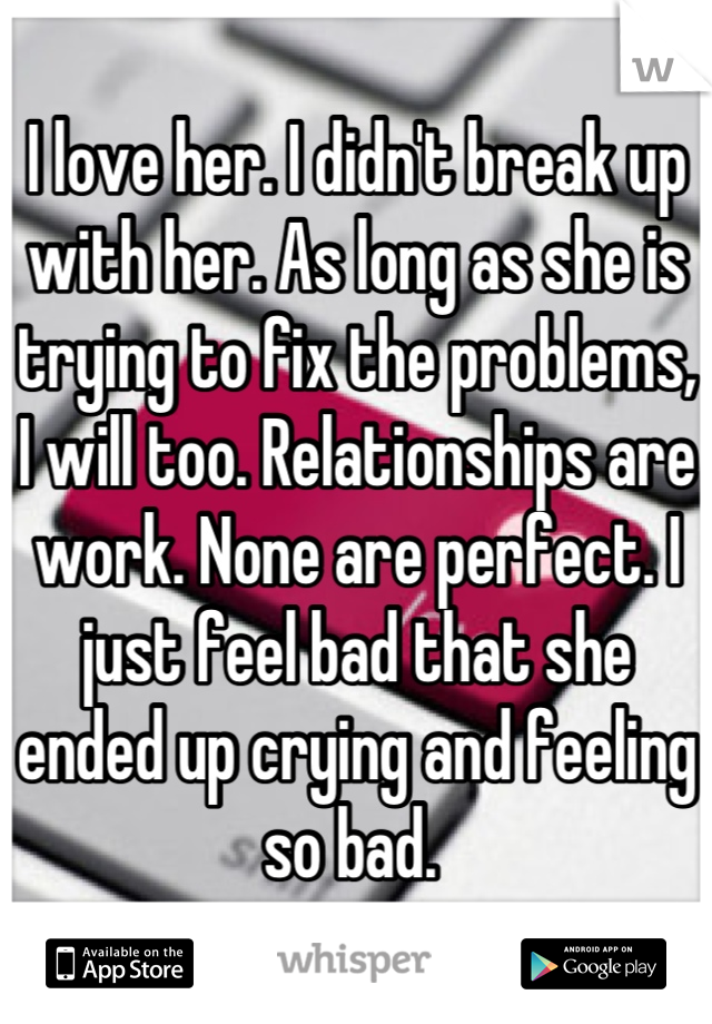 I love her. I didn't break up with her. As long as she is trying to fix the problems, I will too. Relationships are work. None are perfect. I just feel bad that she ended up crying and feeling so bad. 