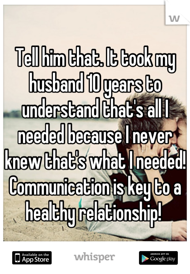 Tell him that. It took my husband 10 years to understand that's all I needed because I never knew that's what I needed! Communication is key to a healthy relationship! 