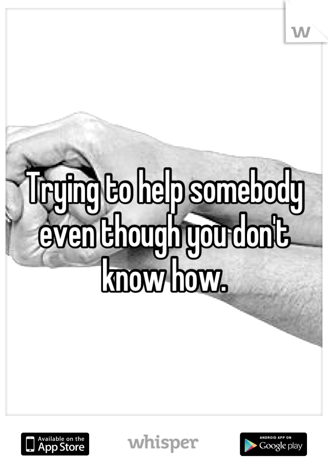 Trying to help somebody even though you don't know how.