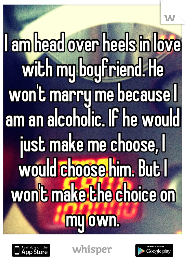 I am head over heels in love with my boyfriend. He won't marry me because I am an alcoholic. If he would just make me choose, I would choose him. But I won't make the choice on my own.