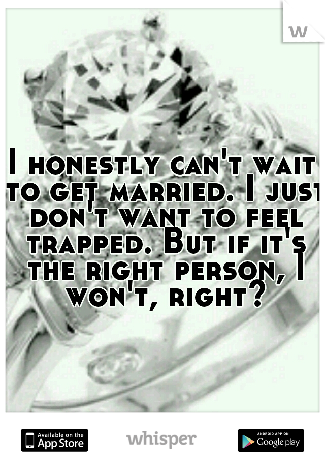 I honestly can't wait to get married. I just don't want to feel trapped. But if it's the right person, I won't, right?
