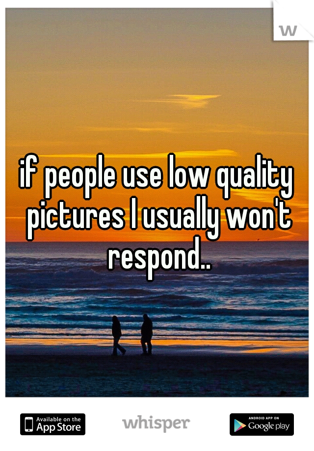 if people use low quality pictures I usually won't respond..