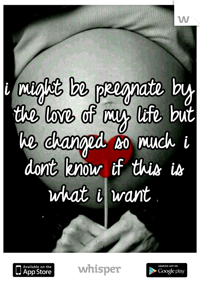 i might be pregnate by the love of my life but he changed so much i dont know if this is what i want 