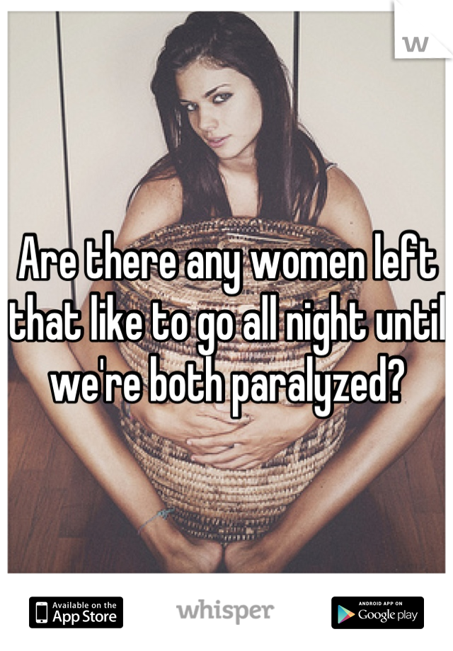 Are there any women left that like to go all night until we're both paralyzed?