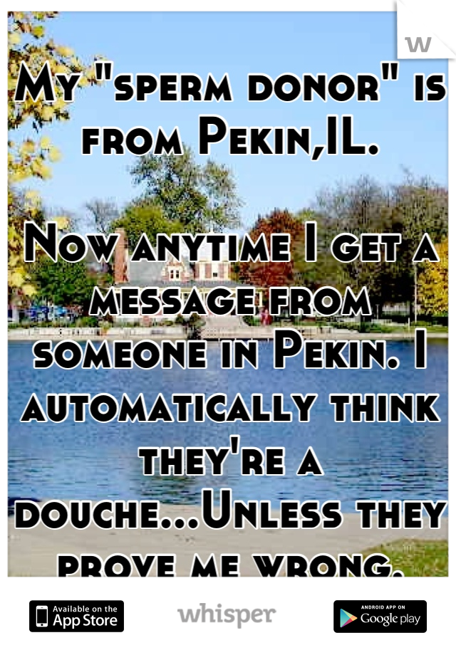 My "sperm donor" is from Pekin,IL.

Now anytime I get a message from someone in Pekin. I automatically think they're a douche...Unless they prove me wrong.