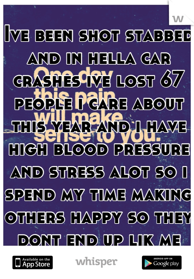 Ive been shot stabbed and in hella car crashes ive lost 67 people i care about this year and i have high blood pressure and stress alot so i spend my time making others happy so they dont end up lik me