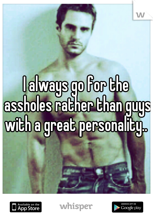 I always go for the assholes rather than guys with a great personality.. 