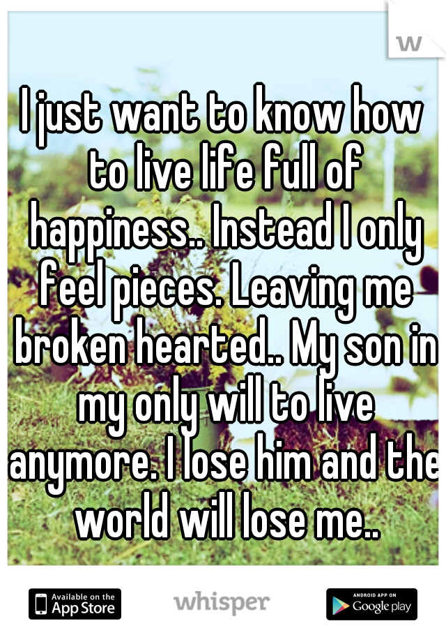 I just want to know how to live life full of happiness.. Instead I only feel pieces. Leaving me broken hearted.. My son in my only will to live anymore. I lose him and the world will lose me..