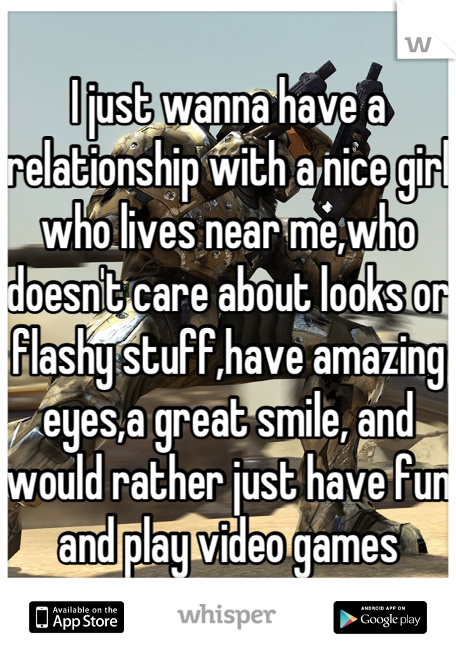 I just wanna have a relationship with a nice girl who lives near me,who doesn't care about looks or flashy stuff,have amazing eyes,a great smile, and would rather just have fun and play video games