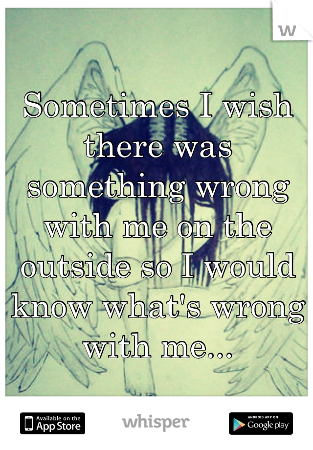 Sometimes I wish there was something wrong with me on the outside so I would know what's wrong with me...