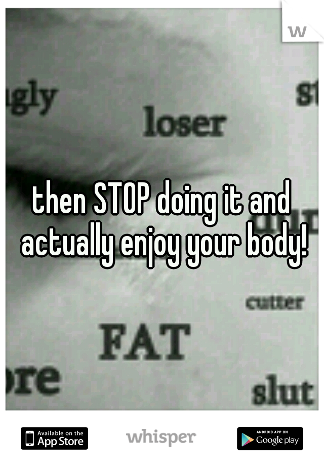 then STOP doing it and actually enjoy your body!