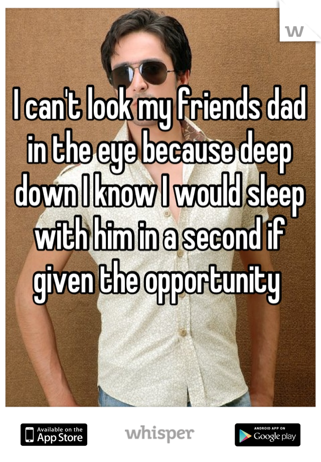 I can't look my friends dad in the eye because deep down I know I would sleep with him in a second if given the opportunity 