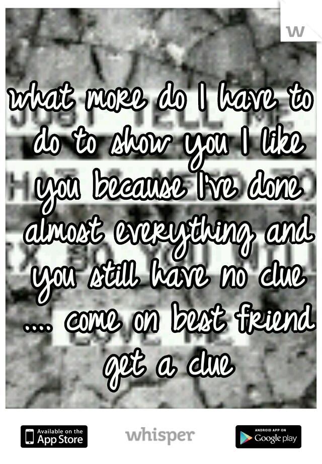 what more do I have to do to show you I like you because I've done almost everything and you still have no clue .... come on best friend get a clue