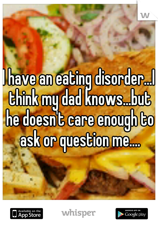 I have an eating disorder...I think my dad knows...but he doesn't care enough to ask or question me....