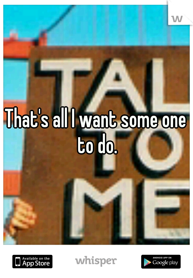 That's all I want some one to do.
