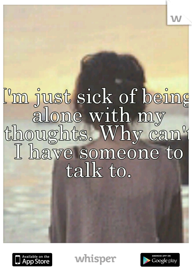I'm just sick of being alone with my thoughts. Why can't I have someone to talk to.
