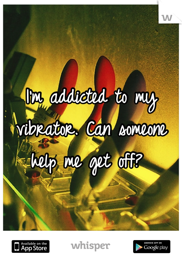 I'm addicted to my vibrator. Can someone help me get off? 