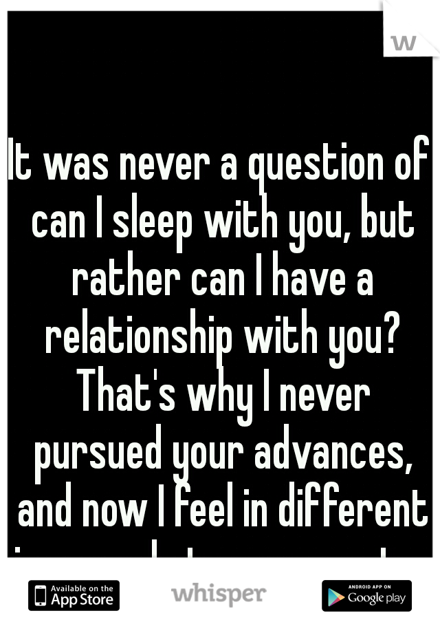 It was never a question of can I sleep with you, but rather can I have a relationship with you? That's why I never pursued your advances, and now I feel in different in regards to my regrets. 