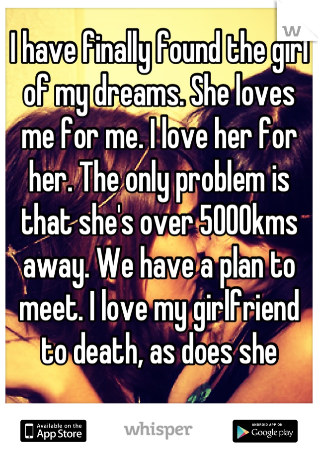 I have finally found the girl of my dreams. She loves me for me. I love her for her. The only problem is that she's over 5000kms away. We have a plan to meet. I love my girlfriend to death, as does she