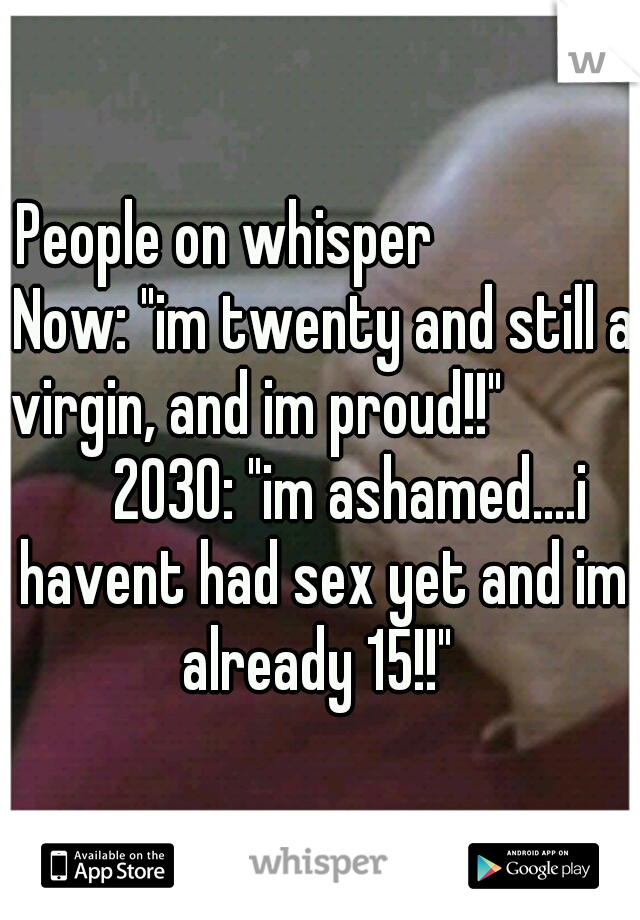 People on whisper      
       Now: "im twenty and still a virgin, and im proud!!"      
       2030: "im ashamed....i havent had sex yet and im already 15!!" 